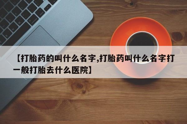 打胎药微信购买官方正品【打胎药的叫什么名字,打胎药叫什么名字打一般打胎去什么医院】