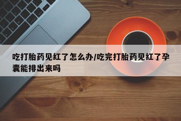 打胎药微信购买官方正品吃打胎药见红了怎么办/吃完打胎药见红了孕囊能排出来吗