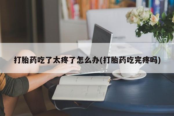 打胎药微信购买官方正品打胎药吃了太疼了怎么办(打胎药吃完疼吗)