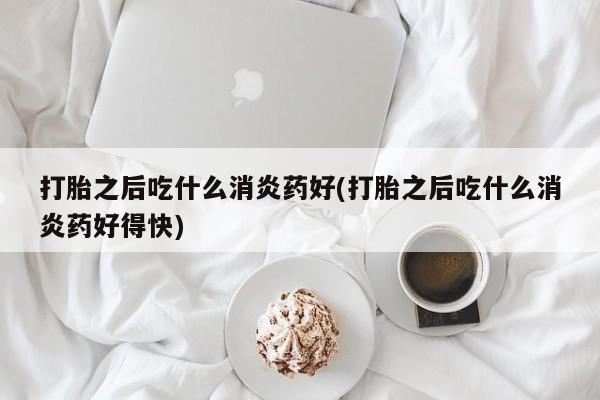 打胎药微信购买官方正品打胎之后吃什么消炎药好(打胎之后吃什么消炎药好得快)