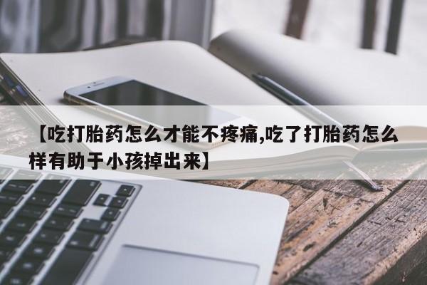 打胎药微信购买官方正品【吃打胎药怎么才能不疼痛,吃了打胎药怎么样有助于小孩掉出来】
