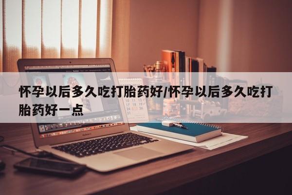 打胎药微信购买官方正品怀孕以后多久吃打胎药好/怀孕以后多久吃打胎药好一点