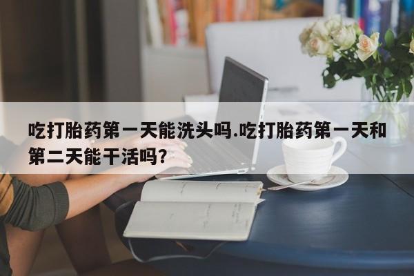 打胎药微信购买官方正品吃打胎药第一天能洗头吗.吃打胎药第一天和第二天能干活吗？