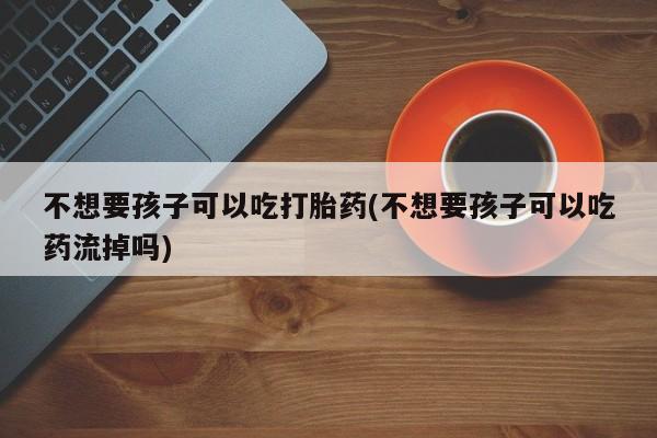 打胎药微信购买官方正品不想要孩子可以吃打胎药(不想要孩子可以吃药流掉吗)
