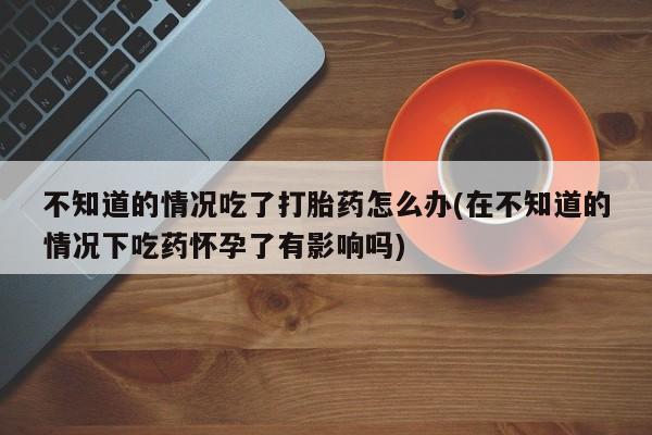 打胎药微信购买官方正品不知道的情况吃了打胎药怎么办(在不知道的情况下吃药怀孕了有影响吗)