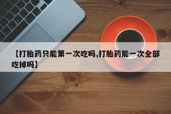 打胎药微信购买官方正品【打胎药只能第一次吃吗,打胎药能一次全部吃掉吗】