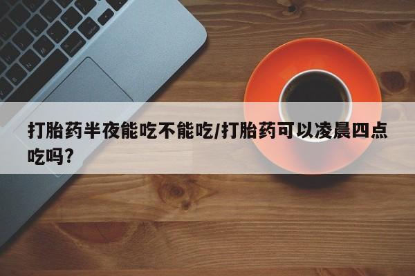 打胎药微信购买官方正品打胎药半夜能吃不能吃/打胎药可以凌晨四点吃吗?