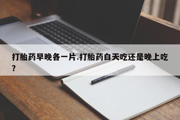 打胎药微信购买官方正品打胎药早晚各一片.打胎药白天吃还是晚上吃？