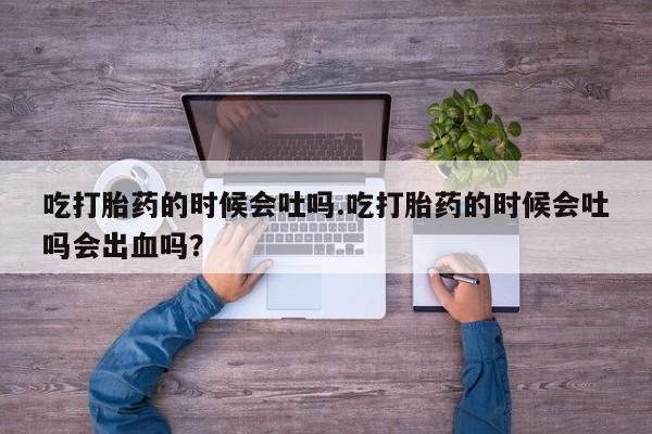 打胎药微信购买官方正品吃打胎药的时候会吐吗.吃打胎药的时候会吐吗会出血吗？