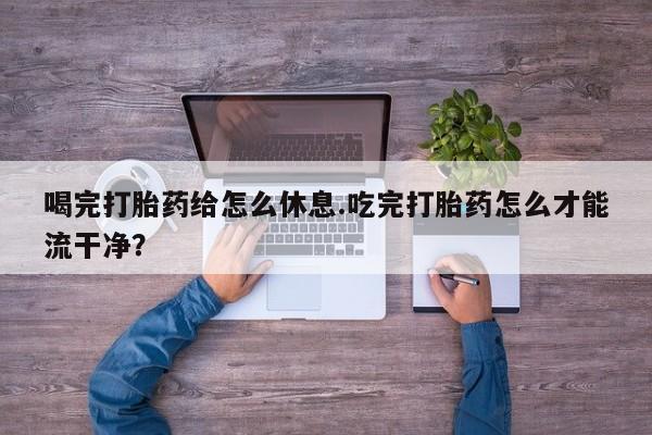 打胎药微信购买官方正品喝完打胎药给怎么休息.吃完打胎药怎么才能流干净？