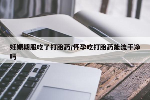打胎药微信购买官方正品妊娠期服吃了打胎药/怀孕吃打胎药能流干净吗