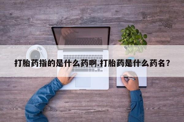 打胎药微信购买官方正品打胎药指的是什么药啊.打胎药是什么药名？