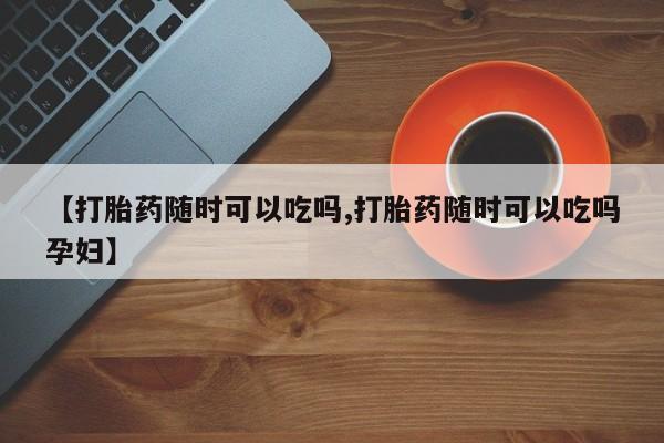 打胎药微信购买官方正品【打胎药随时可以吃吗,打胎药随时可以吃吗孕妇】