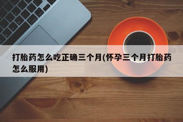 打胎药微信购买官方正品打胎药怎么吃正确三个月(怀孕三个月打胎药怎么服用)