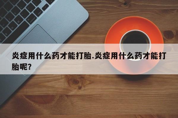 打胎药微信购买官方正品炎症用什么药才能打胎.炎症用什么药才能打胎呢？