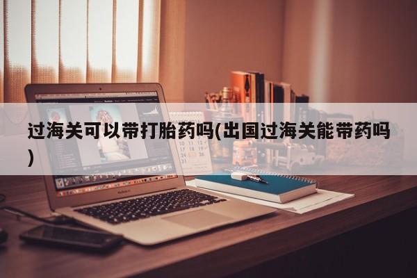打胎药微信购买官方正品过海关可以带打胎药吗(出国过海关能带药吗)