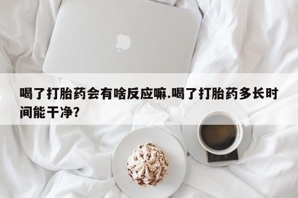 打胎药微信购买官方正品喝了打胎药会有啥反应嘛.喝了打胎药多长时间能干净？