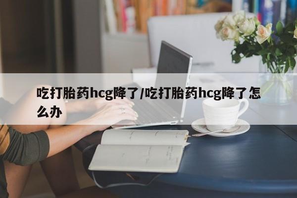 打胎药微信购买官方正品吃打胎药hcg降了/吃打胎药hcg降了怎么办