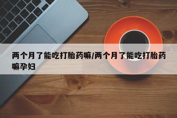 打胎药微信购买官方正品两个月了能吃打胎药嘛/两个月了能吃打胎药嘛孕妇