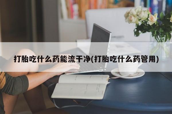 打胎药微信购买官方正品打胎吃什么药能流干净(打胎吃什么药管用)