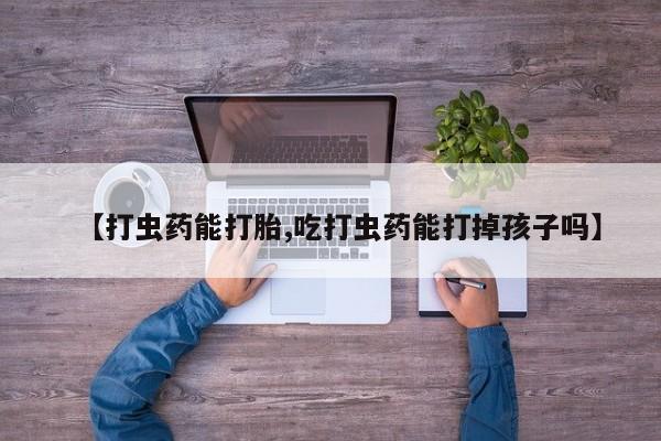 打胎药微信购买官方正品【打虫药能打胎,吃打虫药能打掉孩子吗】