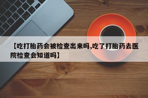 打胎药微信购买官方正品【吃打胎药会被检查出来吗,吃了打胎药去医院检查会知道吗】