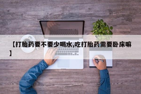 打胎药微信购买官方正品【打胎药要不要少喝水,吃打胎药需要卧床嘛】