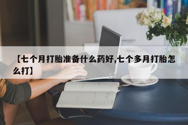 打胎药微信购买官方正品【七个月打胎准备什么药好,七个多月打胎怎么打】