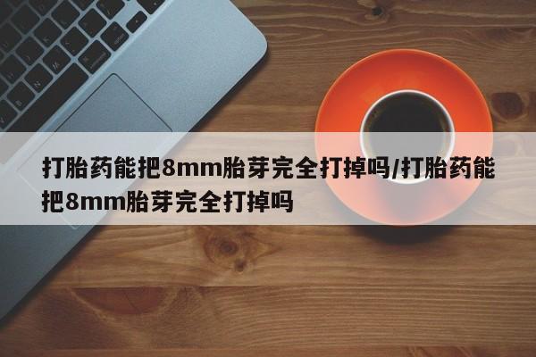 打胎药微信购买官方正品打胎药能把8mm胎芽完全打掉吗/打胎药能把8mm胎芽完全打掉吗