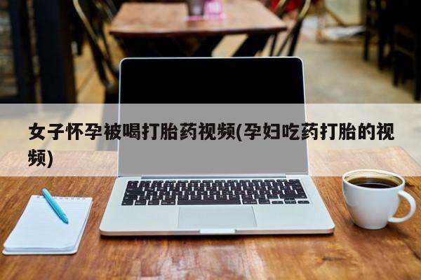 打胎药微信购买官方正品女子怀孕被喝打胎药视频(孕妇吃药打胎的视频)