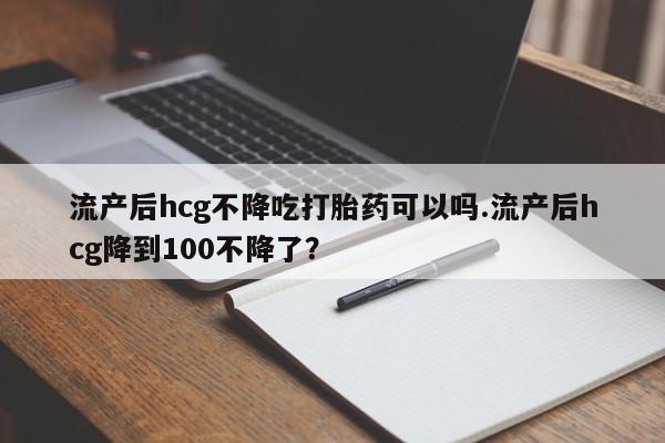 打胎药微信购买官方正品流产后hcg不降吃打胎药可以吗.流产后hcg降到100不降了？