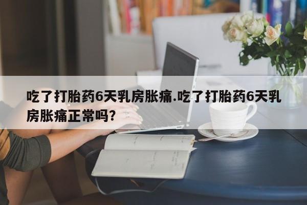 打胎药微信购买官方正品吃了打胎药6天乳房胀痛.吃了打胎药6天乳房胀痛正常吗？