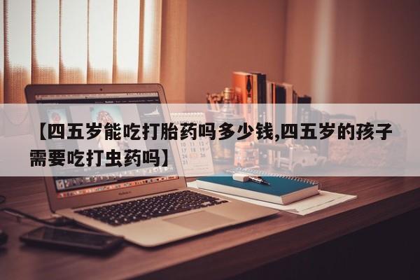 打胎药微信购买官方正品【四五岁能吃打胎药吗多少钱,四五岁的孩子需要吃打虫药吗】