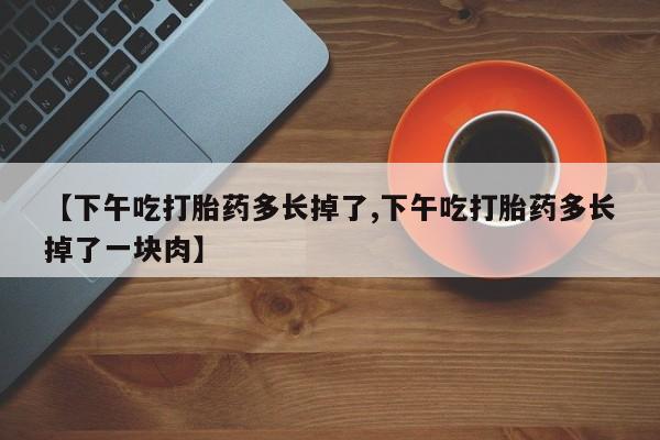 打胎药微信购买官方正品【下午吃打胎药多长掉了,下午吃打胎药多长掉了一块肉】