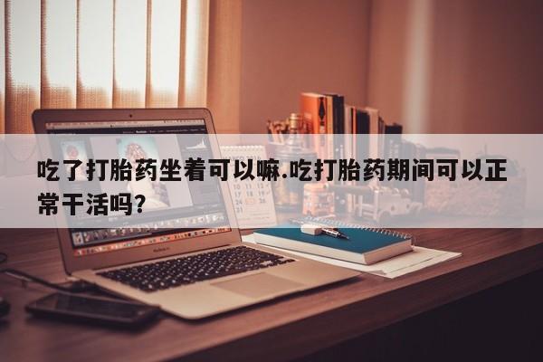 打胎药微信购买官方正品吃了打胎药坐着可以嘛.吃打胎药期间可以正常干活吗？