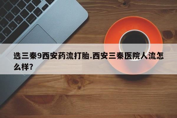打胎药微信购买官方正品选三秦9西安药流打胎.西安三秦医院人流怎么样？