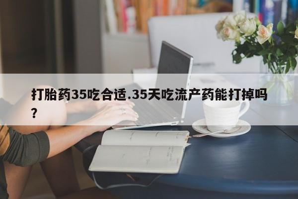 打胎药微信购买官方正品打胎药35吃合适.35天吃流产药能打掉吗？