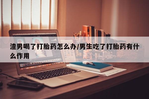 打胎药微信购买官方正品渣男喝了打胎药怎么办/男生吃了打胎药有什么作用