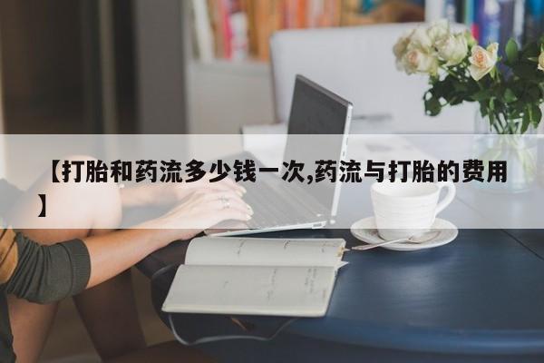 打胎药微信购买官方正品【打胎和药流多少钱一次,药流与打胎的费用】