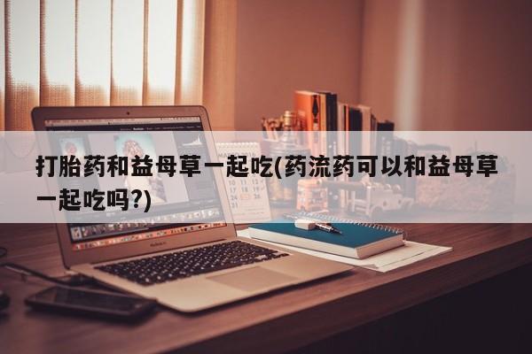 打胎药微信购买官方正品打胎药和益母草一起吃(药流药可以和益母草一起吃吗?)