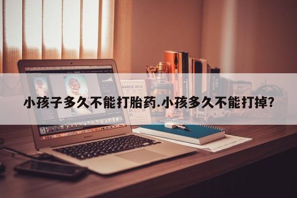 打胎药微信购买官方正品小孩子多久不能打胎药.小孩多久不能打掉？