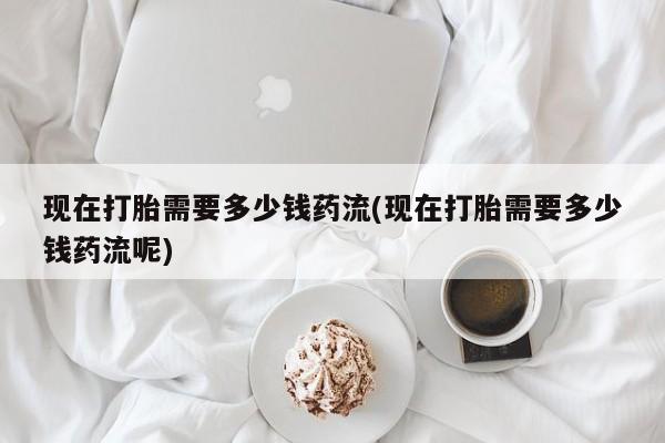 打胎药微信购买官方正品现在打胎需要多少钱药流(现在打胎需要多少钱药流呢)
