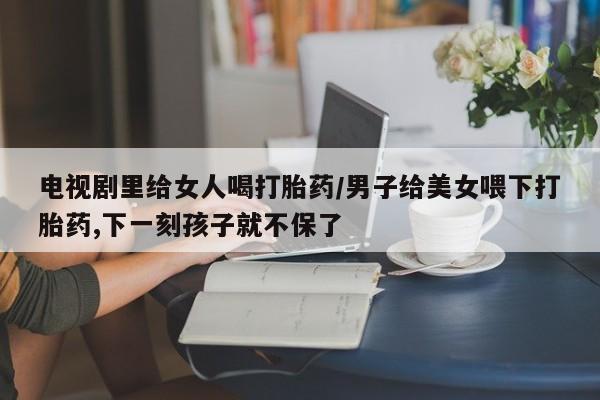 打胎药微信购买官方正品电视剧里给女人喝打胎药/男子给美女喂下打胎药,下一刻孩子就不保了
