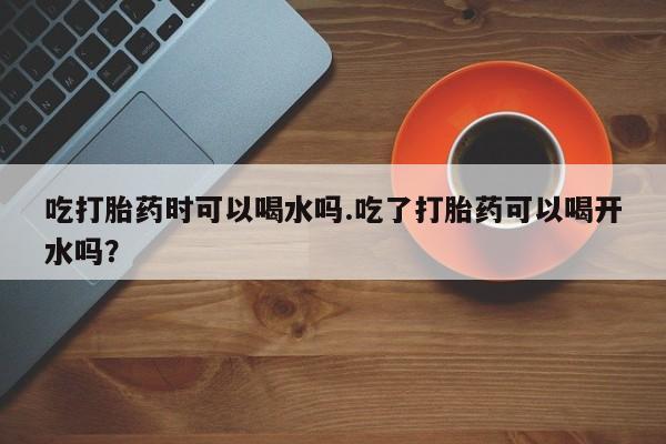 打胎药微信购买官方正品吃打胎药时可以喝水吗.吃了打胎药可以喝开水吗？
