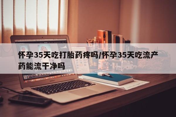 打胎药微信购买官方正品怀孕35天吃打胎药疼吗/怀孕35天吃流产药能流干净吗