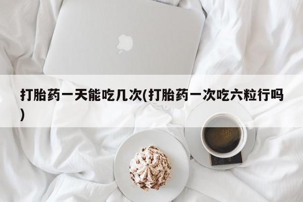打胎药微信购买官方正品打胎药一天能吃几次(打胎药一次吃六粒行吗)