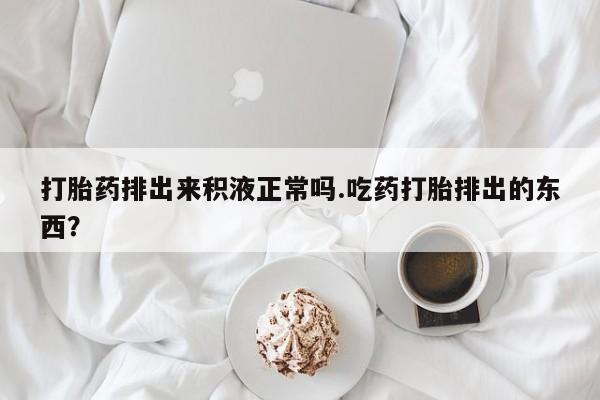 打胎药微信购买官方正品打胎药排出来积液正常吗.吃药打胎排出的东西？