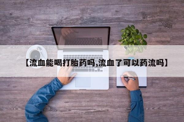 打胎药微信购买官方正品【流血能喝打胎药吗,流血了可以药流吗】