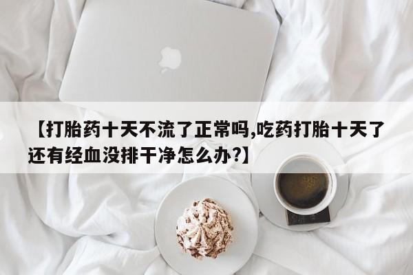 打胎药微信购买官方正品【打胎药十天不流了正常吗,吃药打胎十天了还有经血没排干净怎么办?】