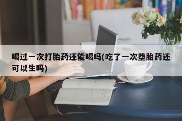 打胎药微信购买官方正品喝过一次打胎药还能喝吗(吃了一次堕胎药还可以生吗)